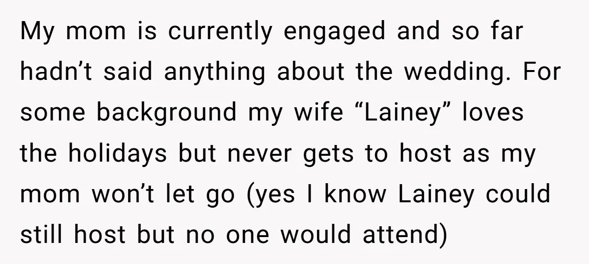 My mom is currently engaged and so far hadn’t said anything about the wedding. For some background my wife “Lainey” loves the holidays but never gets to host as my...