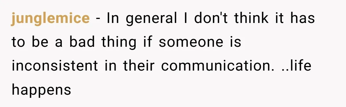 junglemice − In general I don't think it has to be a bad thing if someone is inconsistent in their communication. ..life happens
