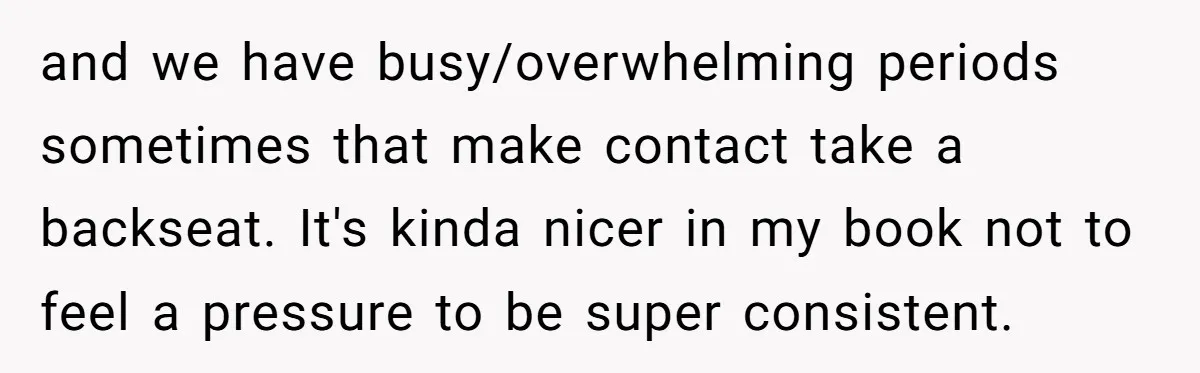 and we have busy/overwhelming periods sometimes that make contact take a backseat. It's kinda nicer in my book not to feel a pressure to be super consistent.