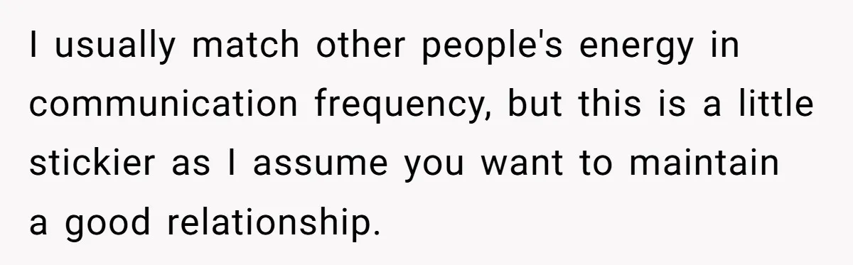 I usually match other people's energy in communication frequency, but this is a little stickier as I assume you want to maintain a good relationship.