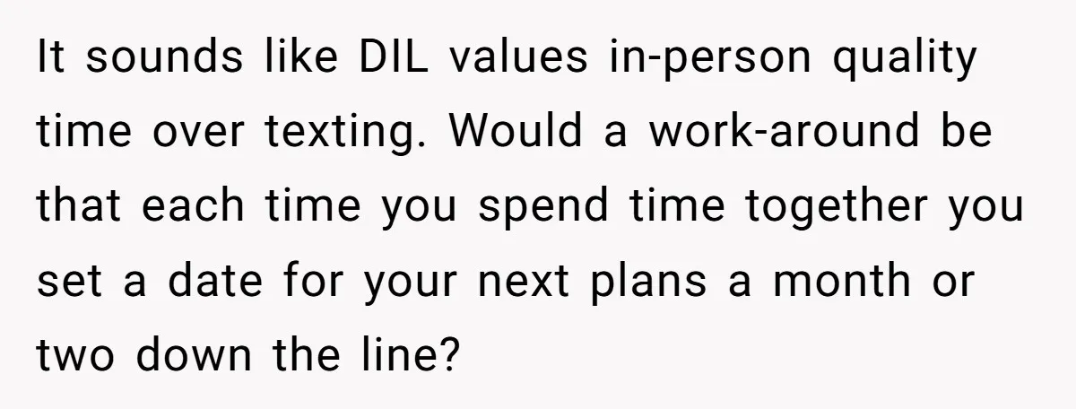 It sounds like DIL values in-person quality time over texting. Would a work-around be that each time you spend time together you set a date for your next plans a...