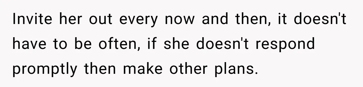 Invite her out every now and then, it doesn't have to be often, if she doesn't respond promptly then make other plans.