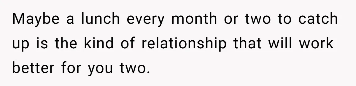 Maybe a lunch every month or two to catch up is the kind of relationship that will work better for you two.