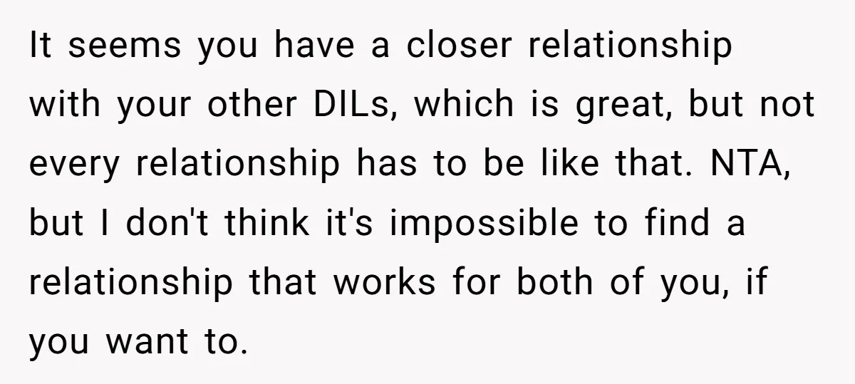 It seems you have a closer relationship with your other DILs, which is great, but not every relationship has to be like that. NTA, but I don't think it's impossible...