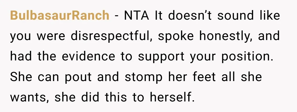 BulbasaurRanch − NTA It doesn’t sound like you were disrespectful, spoke honestly, and had the evidence to support your position. She can pout and stomp her feet all she wants,...