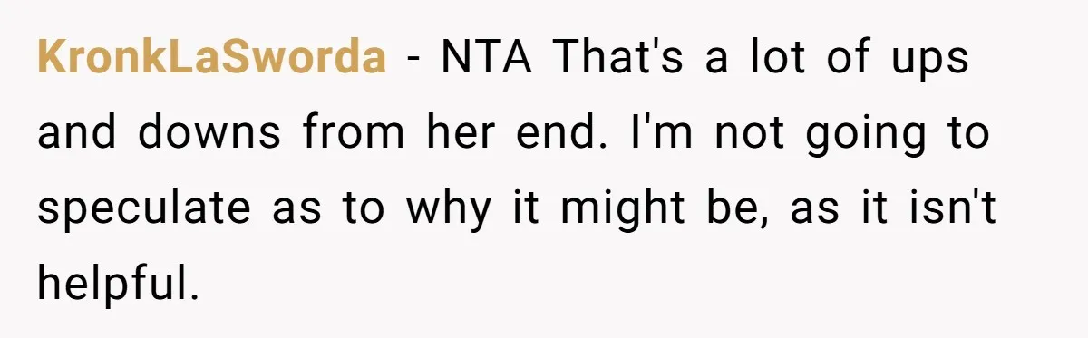 KronkLaSworda − NTA That's a lot of ups and downs from her end. I'm not going to speculate as to why it might be, as it isn't helpful.