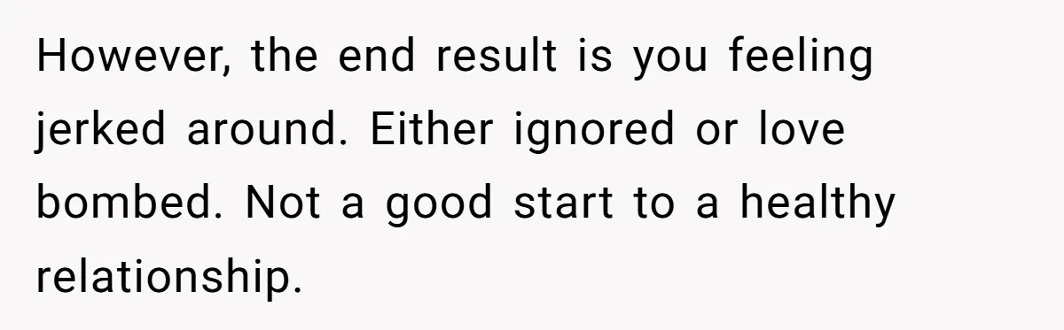 However, the end result is you feeling jerked around. Either ignored or love bombed. Not a good start to a healthy relationship.
