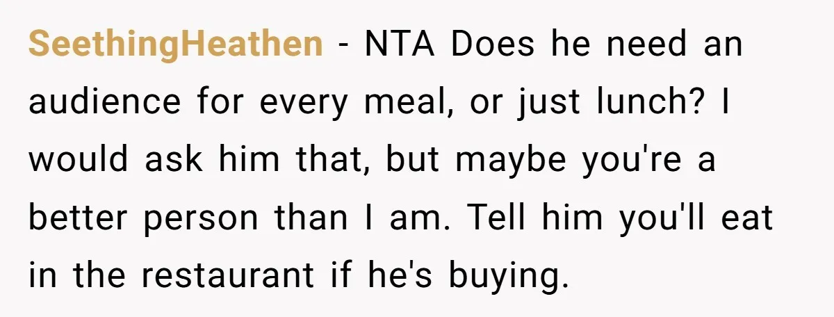 SeethingHeathen − NTA Does he need an audience for every meal, or just lunch? I would ask him that, but maybe you're a better person than I am. Tell him...