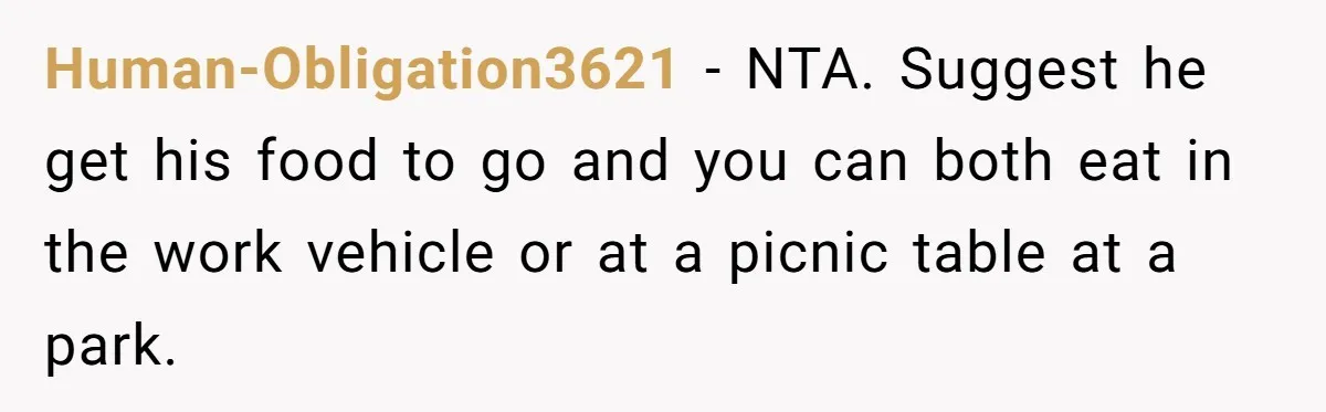 Human-Obligation3621 − NTA. Suggest he get his food to go and you can both eat in the work vehicle or at a picnic table at a park.