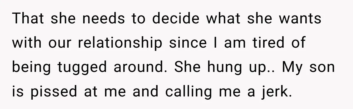 That she needs to decide what she wants with our relationship since I am tired of being tugged around. She hung up.. My son is pissed at me and calling...