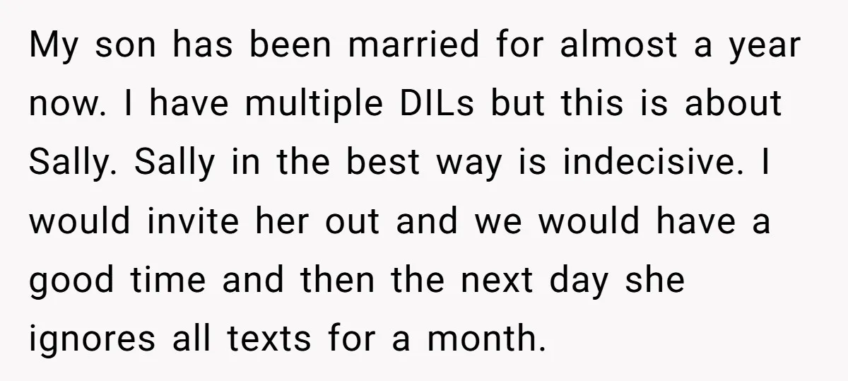 My son has been married for almost a year now. I have multiple DILs but this is about Sally. Sally in the best way is indecisive. I would invite her...