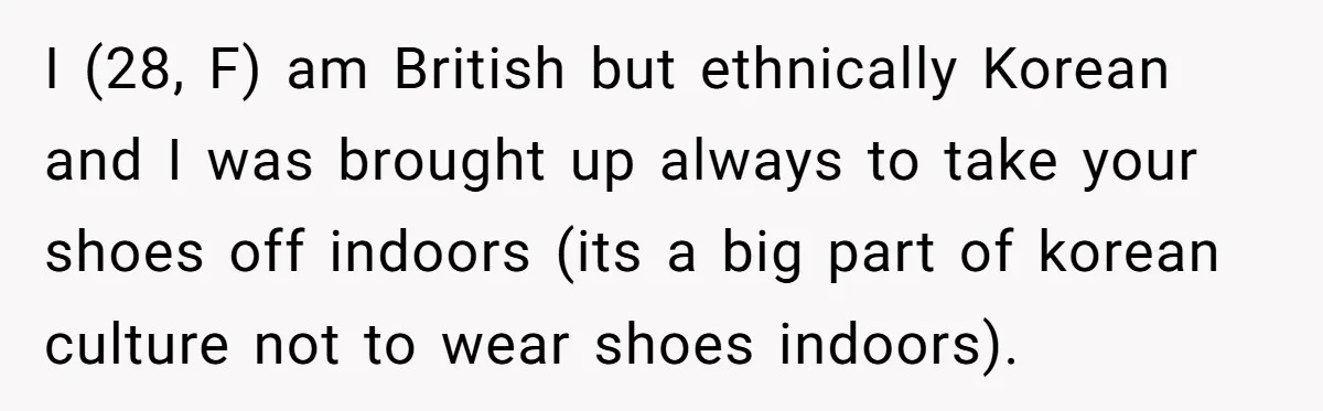 I (28, F) am British but ethnically Korean and I was brought up always to take your shoes off indoors (its a big part of korean culture not to wear...
