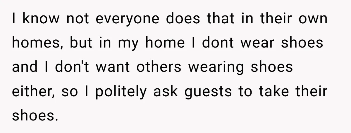 I know not everyone does that in their own homes, but in my home I dont wear shoes and I don't want others wearing shoes either, so I politely ask...