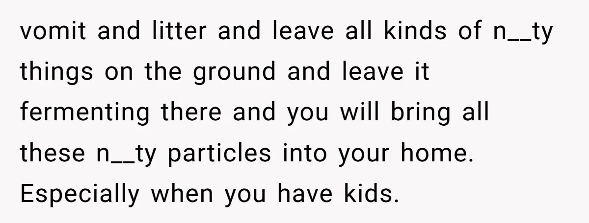 vomit and litter and leave all kinds of n__ty things on the ground and leave it fermenting there and you will bring all these n__ty particles into your home. Especially...