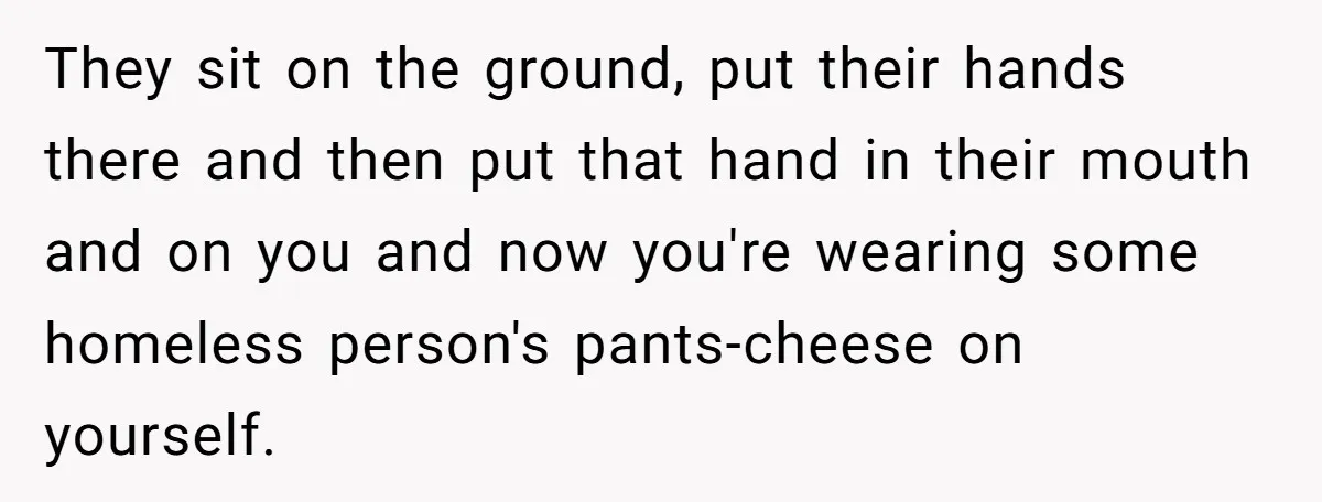 They sit on the ground, put their hands there and then put that hand in their mouth and on you and now you're wearing some homeless person's pants-cheese on yourself.