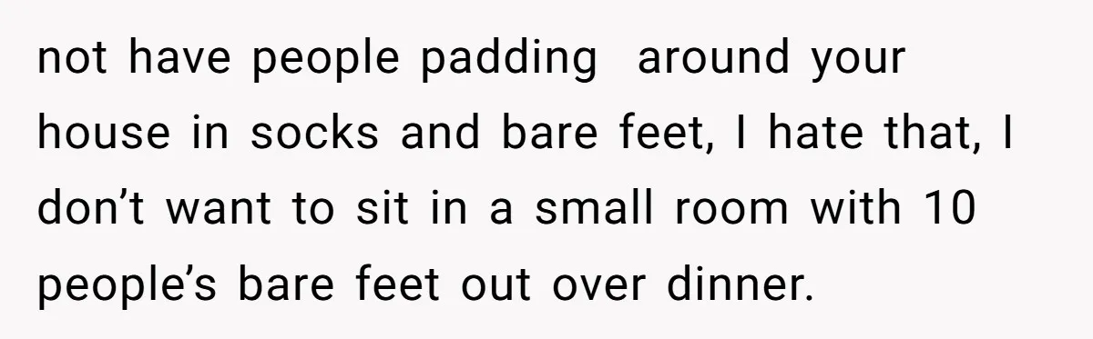 not have people padding around your house in socks and bare feet, I hate that, I don’t want to sit in a small room with 10 people’s bare feet out...