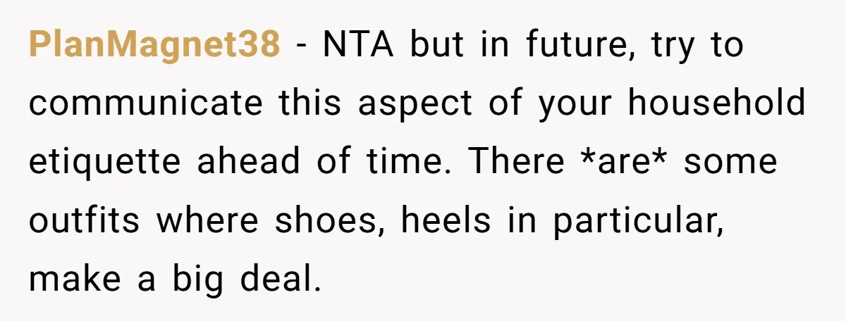 PlanMagnet38 − NTA but in future, try to communicate this aspect of your household etiquette ahead of time. There *are* some outfits where shoes, heels in particular, make a big...