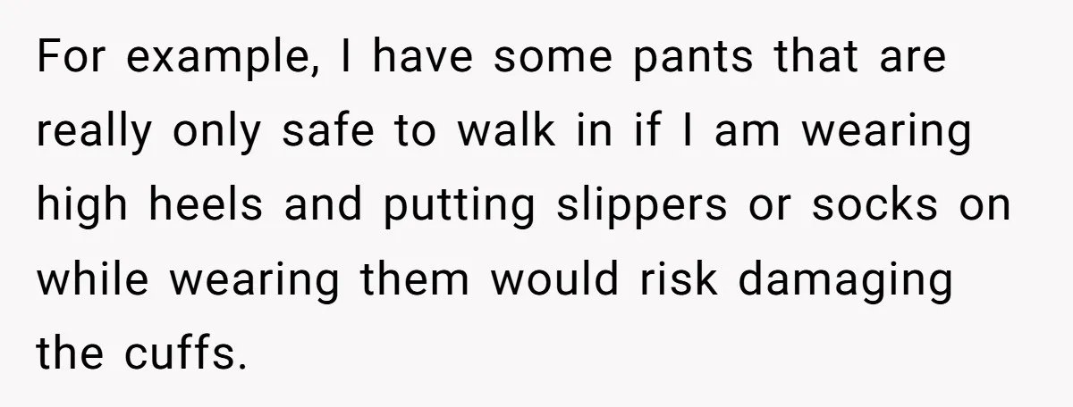 For example, I have some pants that are really only safe to walk in if I am wearing high heels and putting slippers or socks on while wearing them would...