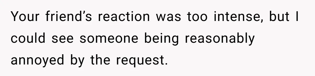 Your friend’s reaction was too intense, but I could see someone being reasonably annoyed by the request.