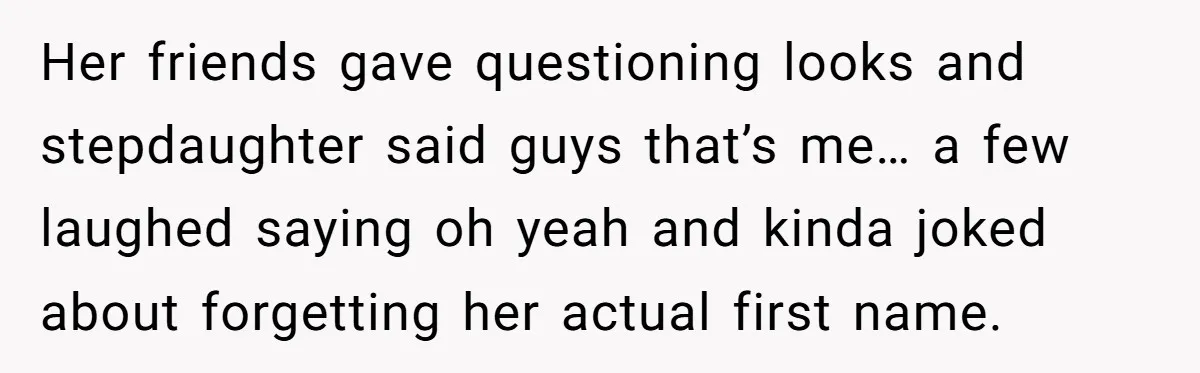 Her friends gave questioning looks and stepdaughter said guys that’s me… a few laughed saying oh yeah and kinda joked about forgetting her actual first name.