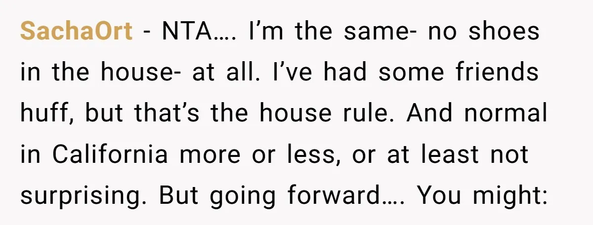 SachaOrt − NTA…. I’m the same- no shoes in the house- at all. I’ve had some friends huff, but that’s the house rule. And normal in California more or less,...