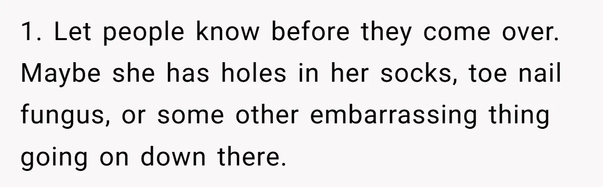 1. Let people know before they come over. Maybe she has holes in her socks, toe nail fungus, or some other embarrassing thing going on down there.