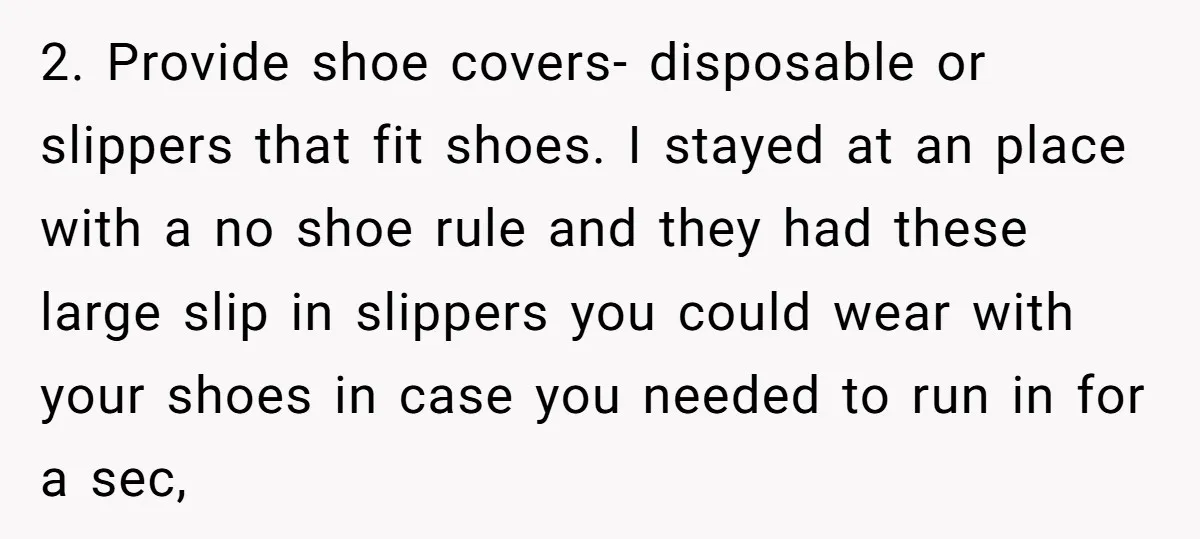 2. Provide shoe covers- disposable or slippers that fit shoes. I stayed at an place with a no shoe rule and they had these large slip in slippers you could...