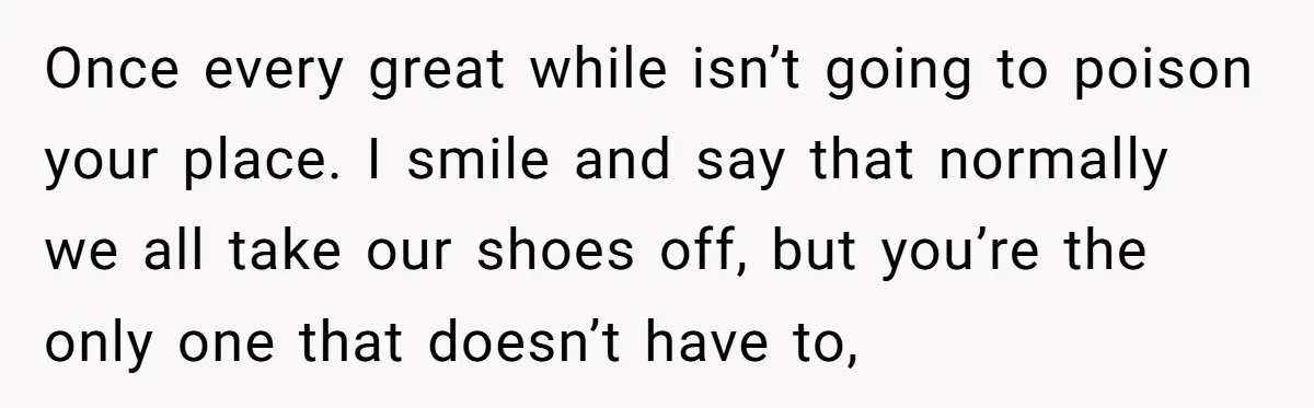 Once every great while isn’t going to poison your place. I smile and say that normally we all take our shoes off, but you’re the only one that doesn’t have...