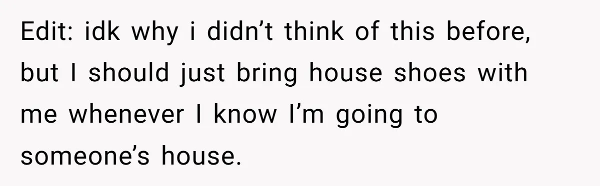 Edit: idk why i didn’t think of this before, but I should just bring house shoes with me whenever I know I’m going to someone’s house.