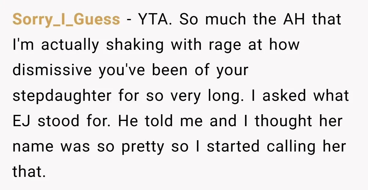 Sorry_I_Guess − YTA. So much the AH that I'm actually shaking with rage at how dismissive you've been of your stepdaughter for so very long. I asked what EJ stood...