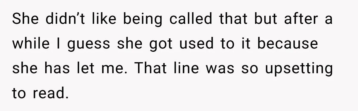 She didn’t like being called that but after a while I guess she got used to it because she has let me. That line was so upsetting to read.