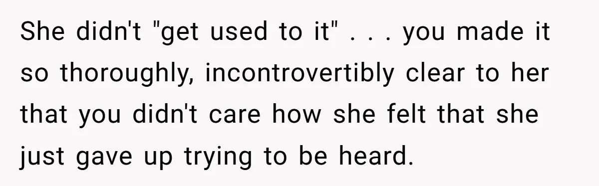 She didn't "get used to it" . . . you made it so thoroughly, incontrovertibly clear to her that you didn't care how she felt that she just gave up...