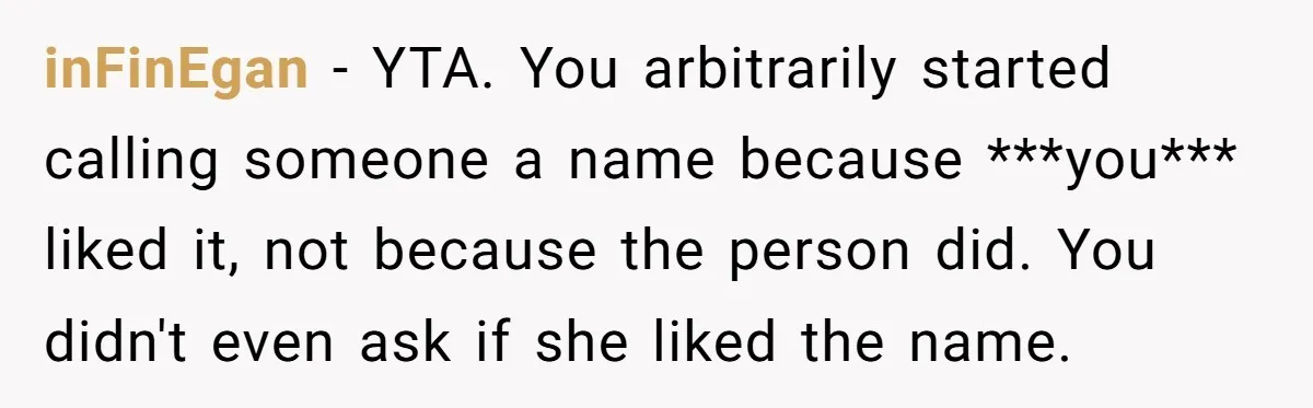 inFinEgan − YTA. You arbitrarily started calling someone a name because ***you*** liked it, not because the person did. You didn't even ask if she liked the name.
