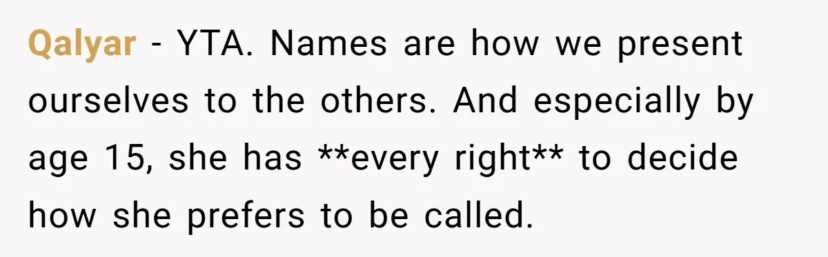 Qalyar − YTA. Names are how we present ourselves to the others. And especially by age 15, she has **every right** to decide how she prefers to be called.