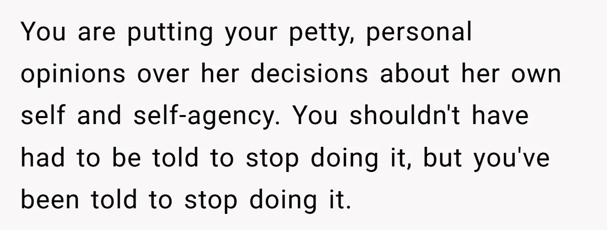 You are putting your petty, personal opinions over her decisions about her own self and self-agency. You shouldn't have had to be told to stop doing it, but you've been...