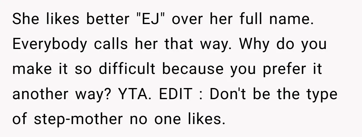 She likes better "EJ" over her full name. Everybody calls her that way. Why do you make it so difficult because you prefer it another way? YTA. EDIT : Don't...
