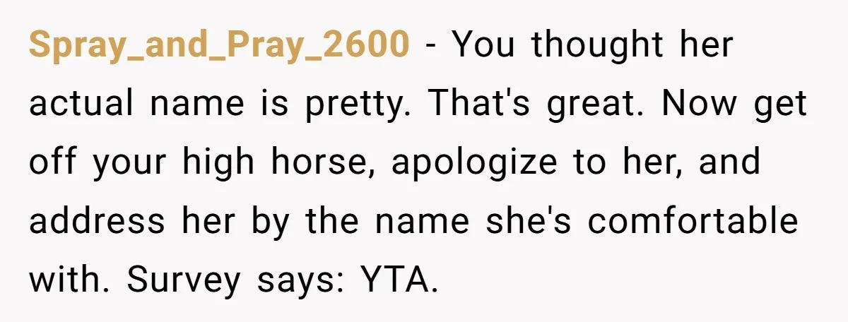Spray_and_Pray_2600 − You thought her actual name is pretty. That's great. Now get off your high horse, apologize to her, and address her by the name she's comfortable with. Survey...