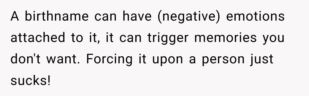 A birthname can have (negative) emotions attached to it, it can trigger memories you don't want. Forcing it upon a person just sucks!