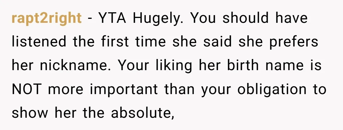 rapt2right − YTA Hugely. You should have listened the first time she said she prefers her nickname. Your liking her birth name is NOT more important than your obligation to...