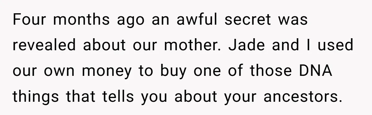 Four months ago an awful secret was revealed about our mother. Jade and I used our own money to buy one of those DNA things that tells you about your...