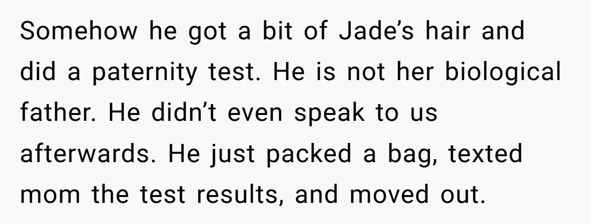 Somehow he got a bit of Jade’s hair and did a paternity test. He is not her biological father. He didn’t even speak to us afterwards. He just packed a...