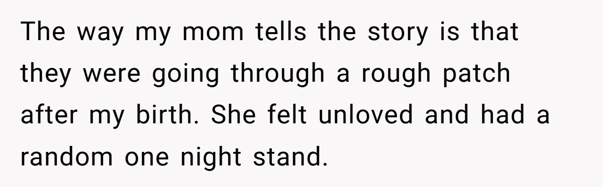 The way my mom tells the story is that they were going through a rough patch after my birth. She felt unloved and had a random one night stand.