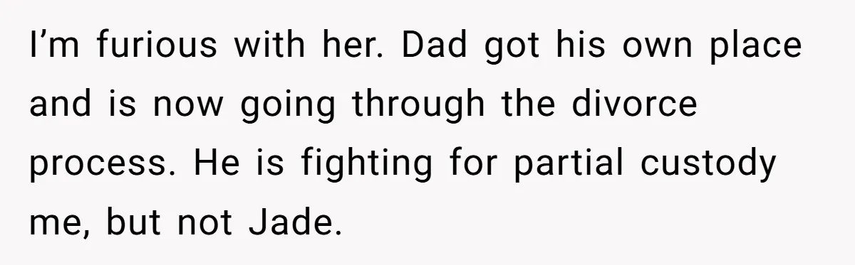 I’m furious with her. Dad got his own place and is now going through the divorce process. He is fighting for partial custody me, but not Jade.