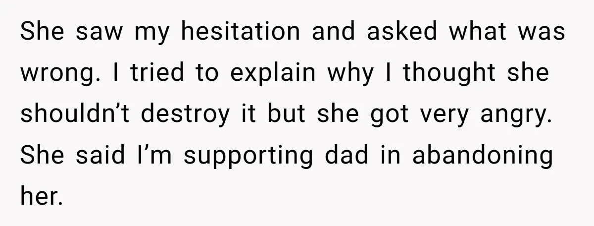 She saw my hesitation and asked what was wrong. I tried to explain why I thought she shouldn’t destroy it but she got very angry. She said I’m supporting dad...