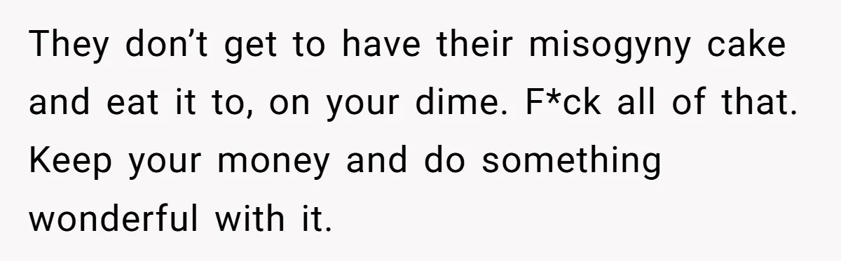 They don’t get to have their misogyny cake and eat it to, on your dime. F*ck all of that. Keep your money and do something wonderful with it.