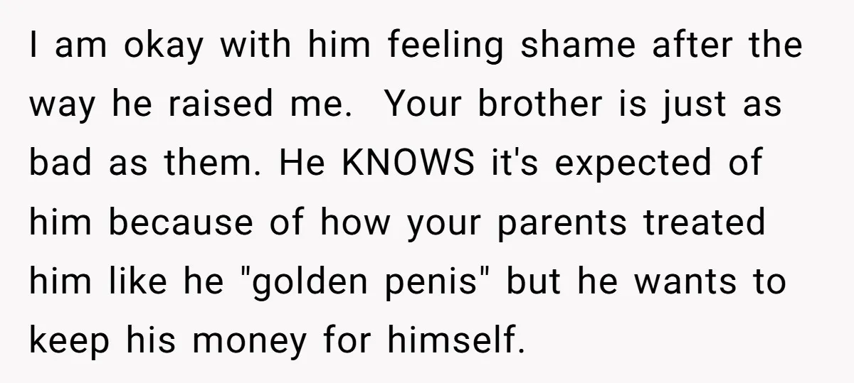 I am okay with him feeling shame after the way he raised me. Your brother is just as bad as them. He KNOWS it's expected of him because of...