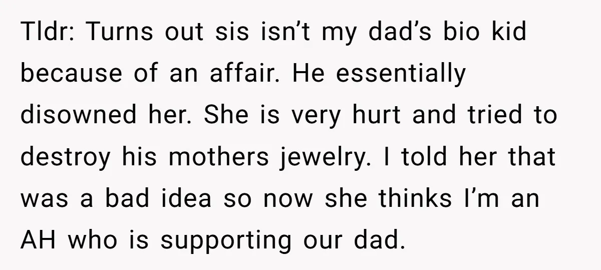 Tldr: Turns out sis isn’t my dad’s bio kid because of an affair. He essentially disowned her. She is very hurt and tried to destroy his mothers jewelry. I told...