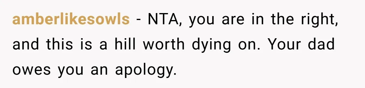 amberlikesowls − NTA, you are in the right, and this is a hill worth dying on. Your dad owes you an apology.