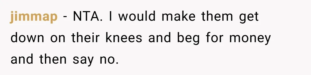 jimmap − NTA. I would make them get down on their knees and beg for money and then say no.