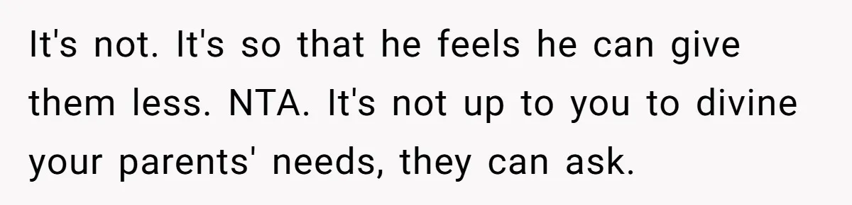 It's not. It's so that he feels he can give them less. NTA. It's not up to you to divine your parents' needs, they can ask.